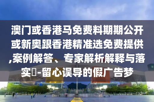 澳门或香港马免费料期期公开或新奥跟香港精准选免费提供,案例解答、专家解析解释与落实-留心误导的假广告梦